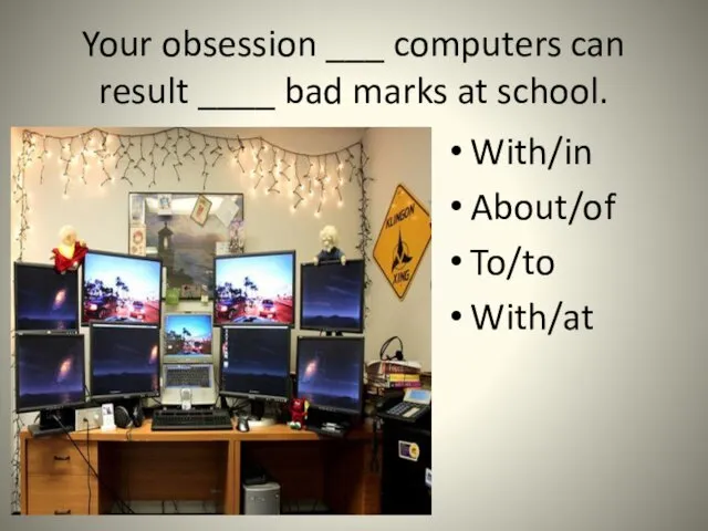Your obsession ___ computers can result ____ bad marks at school. With/in About/of To/to With/at
