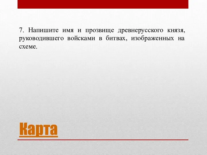 Карта 7. Напишите имя и прозвище древнерусского князя, руководившего войсками в битвах, изображенных на схеме.