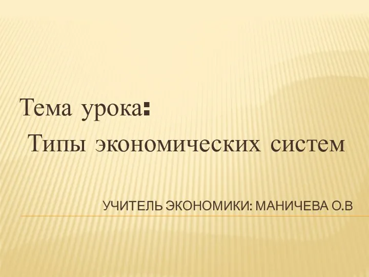 УЧИТЕЛЬ ЭКОНОМИКИ: МАНИЧЕВА О.В Тема урока: Типы экономических систем