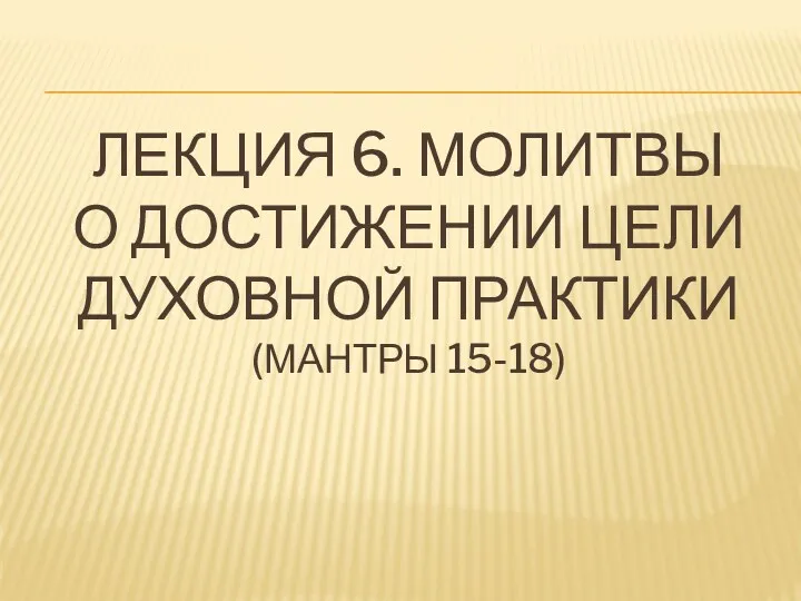 ЛЕКЦИЯ 6. МОЛИТВЫ О ДОСТИЖЕНИИ ЦЕЛИ ДУХОВНОЙ ПРАКТИКИ (МАНТРЫ 15-18)