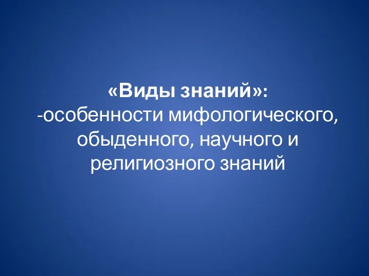 «Виды знаний»: -особенности мифологического, обыденного, научного и религиозного знаний