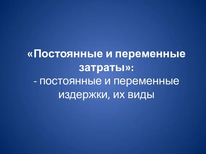 «Постоянные и переменные затраты»: - постоянные и переменные издержки, их виды