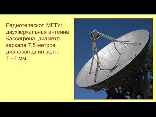 Радиотелескоп МГТУ: двухзеркальная антенна Кассегрена; диаметр зеркала 7,5 метров, диапазон длин волн: 1 - 4 мм.