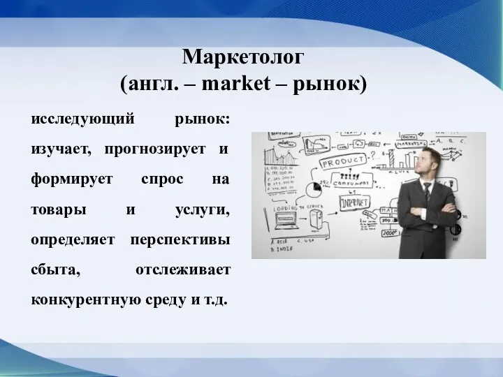 Маркетолог (англ. – market – рынок) исследующий рынок: изучает, прогнозирует и формирует спрос