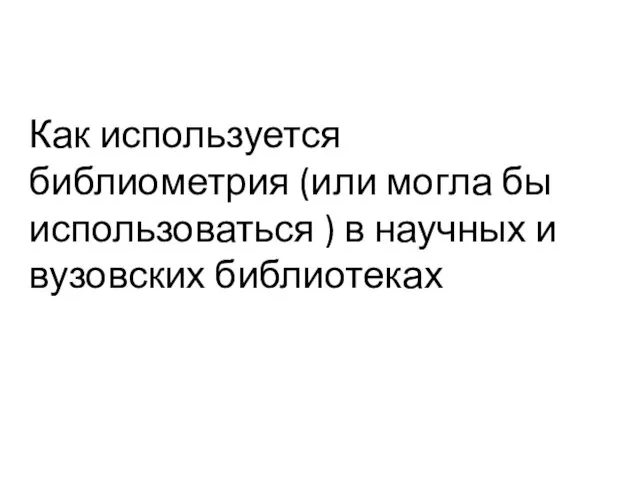 Как используется библиометрия (или могла бы использоваться ) в научных и вузовских библиотеках