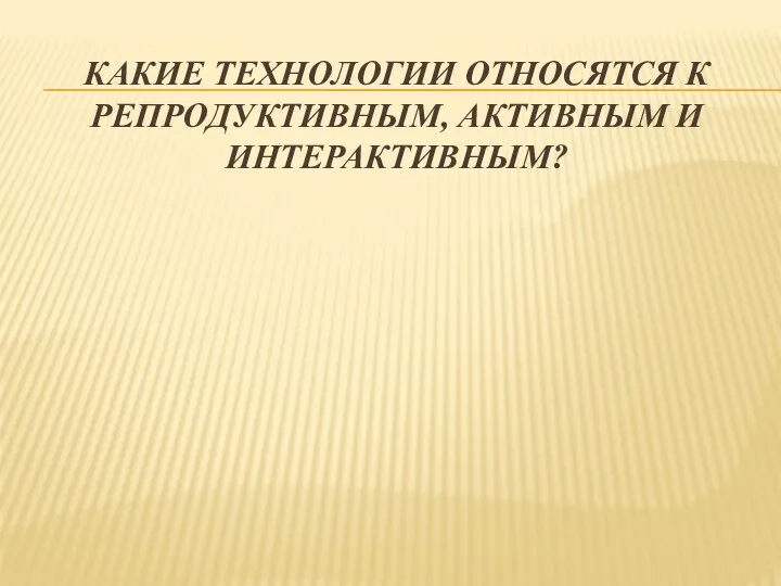 КАКИЕ ТЕХНОЛОГИИ ОТНОСЯТСЯ К РЕПРОДУКТИВНЫМ, АКТИВНЫМ И ИНТЕРАКТИВНЫМ?