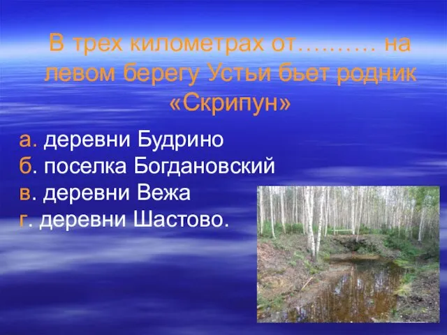 В трех километрах от….…… на левом берегу Устьи бьет родник «Скрипун» а. деревни