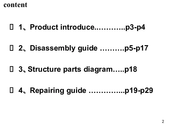 content 1、 Product introduce..………..p3-p4 2、 Disassembly guide ……….p5-p17 3、Structure parts diagram…..p18 4、 Repairing guide …………...p19-p29