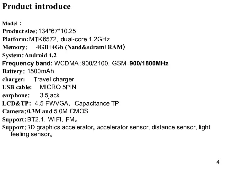 Product introduce Model ： Product size：134*67*10.25 Platform：MTK6572，dual-core 1.2GHz Memory： 4GB+4Gb