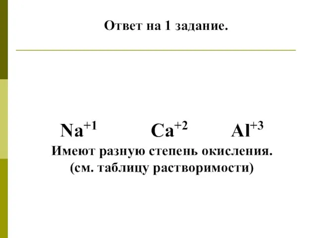 Ответ на 1 задание. Na+1 Ca+2 Al+3 Имеют разную степень окисления. (см. таблицу растворимости)