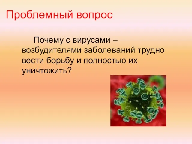 Проблемный вопрос Почему с вирусами – возбудителями заболеваний трудно вести борьбу и полностью их уничтожить?