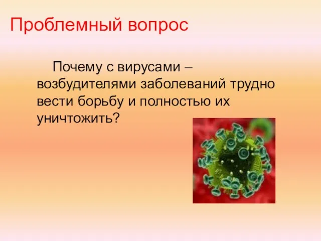 Проблемный вопрос Почему с вирусами – возбудителями заболеваний трудно вести борьбу и полностью их уничтожить?