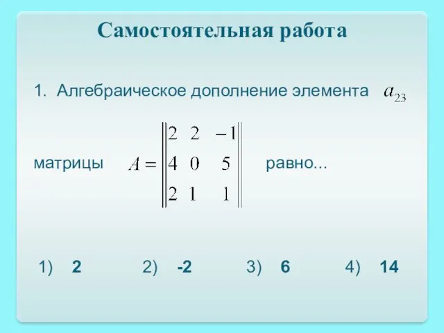 Самостоятельная работа 1. Алгебраическое дополнение элемента матрицы равно... 1) 2 2) -2 3) 6 4) 14