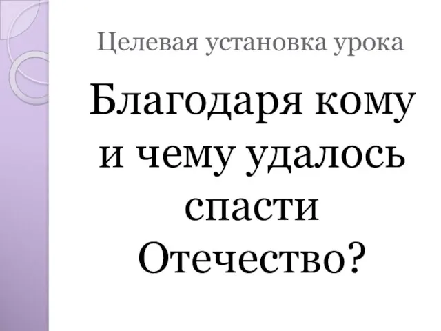 Целевая установка урока Благодаря кому и чему удалось спасти Отечество?