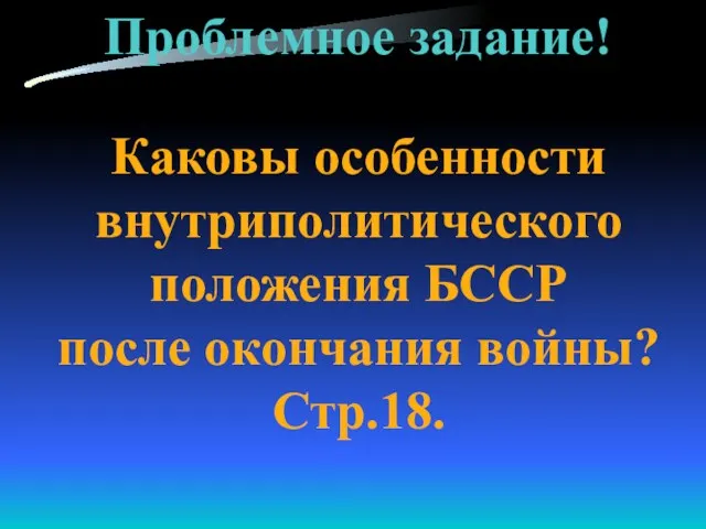 Проблемное задание! Каковы особенности внутриполитического положения БССР после окончания войны? Стр.18.