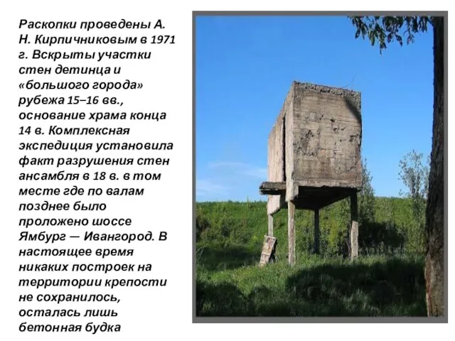 Раскопки проведены А.Н. Кирпичниковым в 1971 г. Вскрыты участки стен детинца и «большого