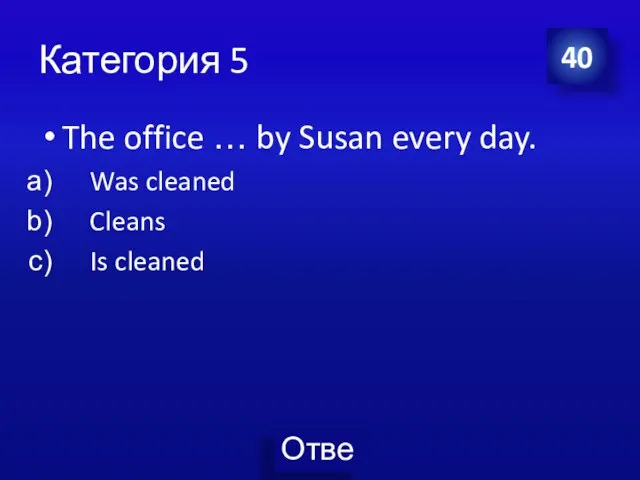 Категория 5 The office … by Susan every day. Was cleaned Cleans Is cleaned 40