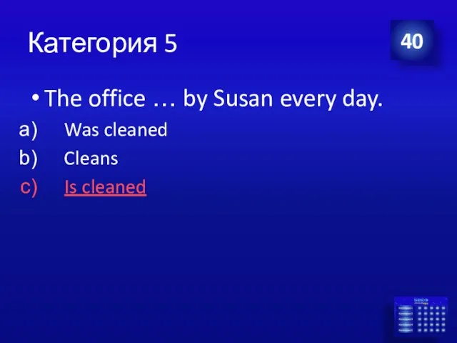 Категория 5 The office … by Susan every day. Was cleaned Cleans Is cleaned 40