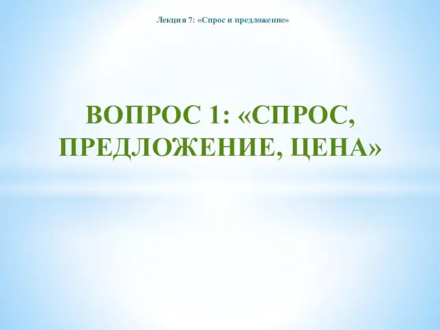 Лекция 7: «Спрос и предложение» ВОПРОС 1: «СПРОС, ПРЕДЛОЖЕНИЕ, ЦЕНА»