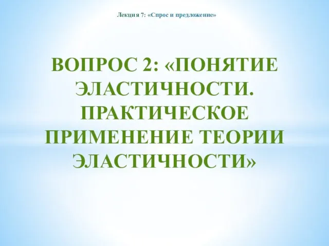 ВОПРОС 2: «ПОНЯТИЕ ЭЛАСТИЧНОСТИ. ПРАКТИЧЕСКОЕ ПРИМЕНЕНИЕ ТЕОРИИ ЭЛАСТИЧНОСТИ» Лекция 7: «Спрос и предложение»