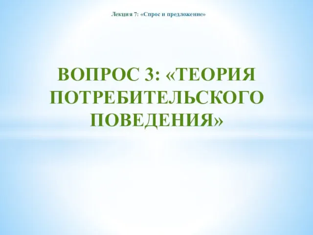 ВОПРОС 3: «ТЕОРИЯ ПОТРЕБИТЕЛЬСКОГО ПОВЕДЕНИЯ» Лекция 7: «Спрос и предложение»