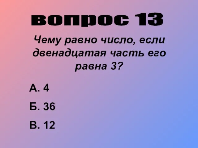 вопрос 13 Чему равно число, если двенадцатая часть его равна 3? А. 4