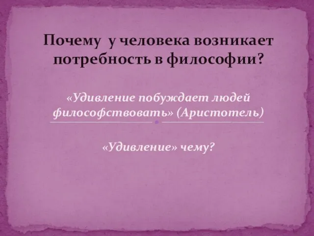 «Удивление побуждает людей философствовать» (Аристотель) «Удивление» чему? Почему у человека возникает потребность в философии?