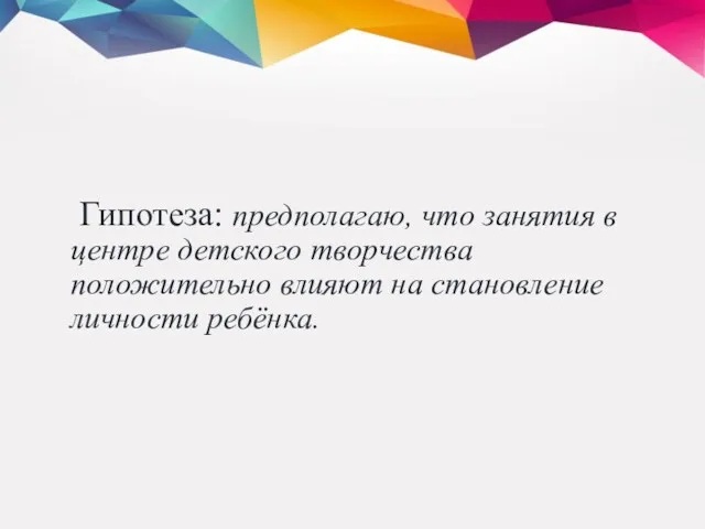 Гипотеза: предполагаю, что занятия в центре детского творчества положительно влияют на становление личности ребёнка.