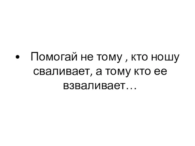 Помогай не тому , кто ношу сваливает, а тому кто ее взваливает…