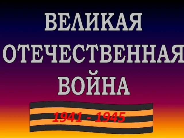 1941 - 1945 ВЕЛИКАЯ ОТЕЧЕСТВЕННАЯ ВОЙНА