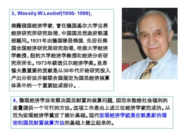 3、Wassily.W.Leotief(1906- 1999)， 美籍俄国经济学家，曾任德国基尔大学世界经济研究所研究助理、中国国民党政府铁道部顾问。1931年由德国移居美国，先后任美国全国经济研究局研究助理、哈佛大学经济学教授、纽约大学经济学教授和经济分析研究所所长。1973年获诺贝尔经济学奖。里昂惕夫最重要的贡献是从30年代开始研究投入产出分析法并被联合国规定为国民经济核算体系中的一个重要组成部分。 . 4、微观经济学没有解决国民财富的核算问题，因而未能给社会福利的度量提供一个可行的方法。这项工作是由上述三位经济学家完成的。从而为宏观经济学奠定了统计基础。现代宏观经济学就是在凯恩斯的理论和国民财富核算方法的基础上建立起来的。