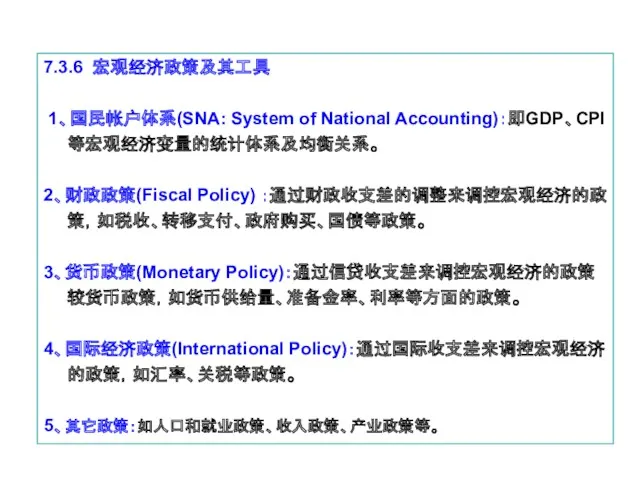 7.3.6 宏观经济政策及其工具 1、国民帐户体系(SNA: System of National Accounting)：即GDP、CPI等宏观经济变量的统计体系及均衡关系。 2、财政政策(Fiscal Policy) ：通过财政收支差的调整来调控宏观经济的政策，如税收、转移支付、政府购买、国债等政策。 3、货币政策(Monetary Policy)：通过信贷收支差来调控宏观经济的政策较货币政策，如货币供给量、准备金率、利率等方面的政策。 4、国际经济政策(International Policy)：通过国际收支差来调控宏观经济的政策，如汇率、关税等政策。 5、其它政策：如人口和就业政策、收入政策、产业政策等。