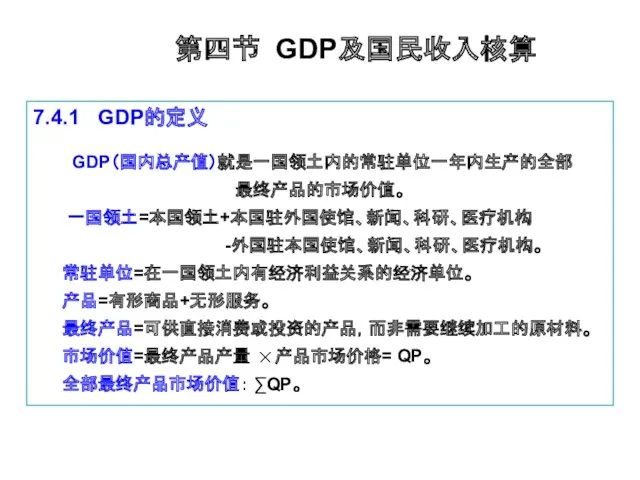 第四节 GDP及国民收入核算 7.4.1 GDP的定义 GDP（国内总产值）就是一国领土内的常驻单位一年内生产的全部 最终产品的市场价值。 一国领土=本国领土+本国驻外国使馆、新闻、科研、医疗机构 -外国驻本国使馆、新闻、科研、医疗机构。 常驻单位=在一国领土内有经济利益关系的经济单位。 产品=有形商品+无形服务。 最终产品=可供直接消费或投资的产品，而非需要继续加工的原材料。 市场价值=最终产品产量 产品市场价格= QP。 全部最终产品市场价值： ∑QP。