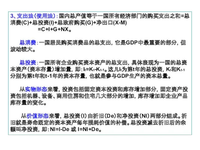 3、支出法（使用法）：国内总产值等于一国所有经济部门的购买支出之和=总消费(C)+总投资(I)+总政府购买(G)+净出口(X-M) =C+I+G+NX。 总消费：一国居民购买消费品的总支出，它是GDP中最重要的部分，但波动较大。 总投资：一国所有企业购买资本资产的总支出，具体表现为一国的总资本资产（资本存量）增加量，即：It=Kt-Kt-1。这儿It为第t年的总投资，Kt和Kt-1分别为第t年和t-1年的资本存量，也就是参与GDP生产的资本总量。 从实物形态来看，投资包括固定资本投资和库存增加部分，固定资产投资包括机器、设备、商用住房和住宅几大部分的增加，库存增加即企业产品库存量的变化。 从价值形态来看，总投资（I）由折旧（De）和净投资（NI）两部分组成。折旧就是寿命既定的资本资产每年损耗价值的补偿。总投资减去折旧后的余额叫净投资，即：NI=I-De 或 I=NI+De。