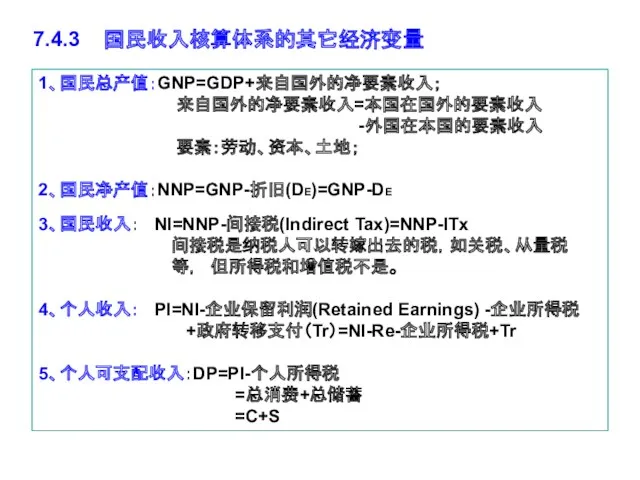 1、国民总产值：GNP=GDP+来自国外的净要素收入； 来自国外的净要素收入=本国在国外的要素收入 -外国在本国的要素收入 要素：劳动、资本、土地； 2、国民净产值：NNP=GNP-折旧(DE)=GNP-DE 3、国民收入： NI=NNP-间接税(Indirect Tax)=NNP-ITx 间接税是纳税人可以转嫁出去的税，如关税、从量税 等，