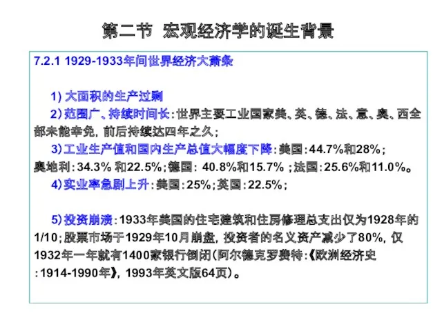 第二节 宏观经济学的诞生背景 7.2.1 1929-1933年间世界经济大萧条 1) 大面积的生产过剩 2）范围广、持续时间长：世界主要工业国家美、英、德、法、意、奥、西全部未能幸免，前后持续达四年之久； 3）工业生产值和国内生产总值大幅度下降：美国：44.7%和28%； 奥地利：34.3% 和22.5%；德国： 40.8%和15.7% ；法国：25.6%和11.0%。 4）实业率急剧上升：美国：25%；英国：22.5%； 5）投资崩溃：1933年美国的住宅建筑和住房修理总支出仅为1928年的1/10；股票市场于1929年10月崩盘，投资者的名义资产减少了80%，仅1932年一年就有1400家银行倒闭（阿尔德克罗费特：《欧洲经济史：1914-1990年》，1993年英文版64页）。