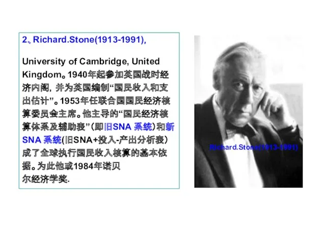 2、Richard.Stone(1913-1991)， University of Cambridge, United Kingdom。1940年起参加英国战时经济内阁，并为英国编制“国民收入和支出估计”。1953年任联合国国民经济核算委员会主席。他主导的“国民经济核算体系及辅助表”（即旧SNA 系统）和新SNA 系统(旧SNA+投入-产出分析表）成了全球执行国民收入核算的基本依据。为此他或1984年诺贝 尔经济学奖. Richard.Stone(1913-1991)