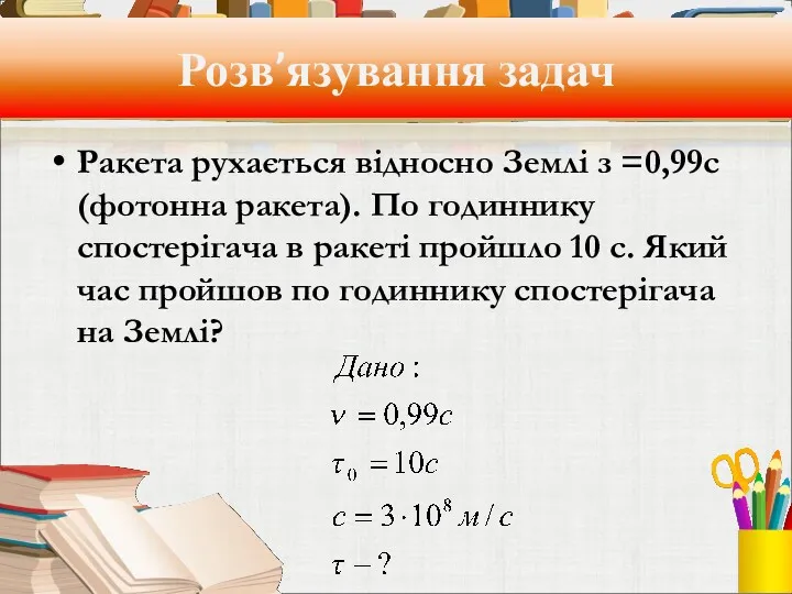 Розв’язування задач Ракета рухається відносно Землі з =0,99с (фотонна ракета).