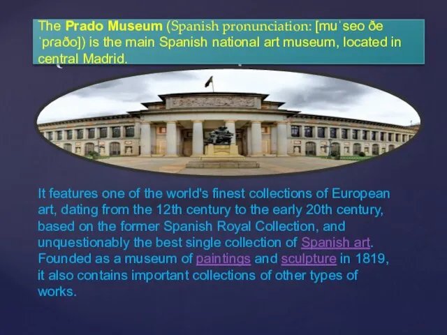 The Prado Museum (Spanish pronunciation: [muˈseo ðe ˈpɾaðo]) is the main Spanish national