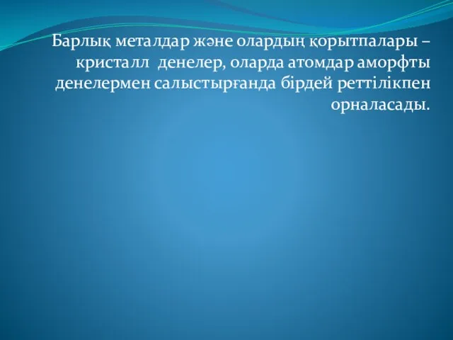 Барлық металдар және олардың қорытпалары – кристалл денелер, оларда атомдар аморфты денелермен салыстырғанда бірдей реттілікпен орналасады.