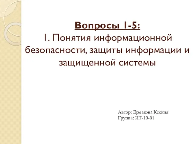 Вопросы 1-5: 1. Понятия информационной безопасности, защиты информации и защищенной системы Автор: Ермакова Ксения Группа: ИТ-10-01