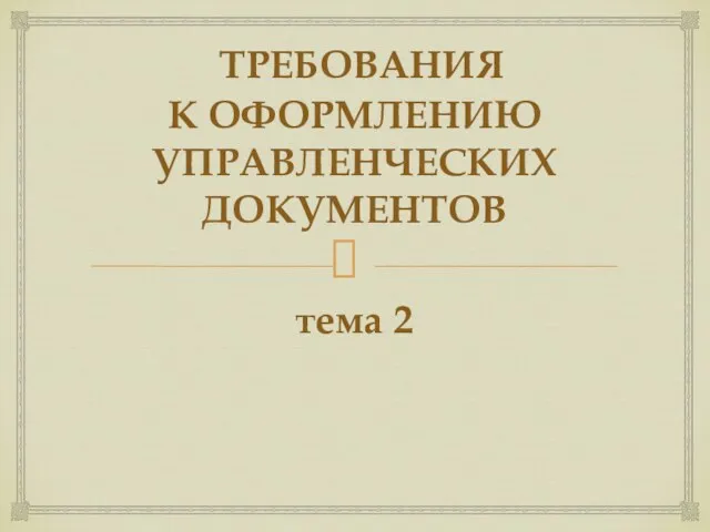 ТРЕБОВАНИЯ К ОФОРМЛЕНИЮ УПРАВЛЕНЧЕСКИХ ДОКУМЕНТОВ тема 2