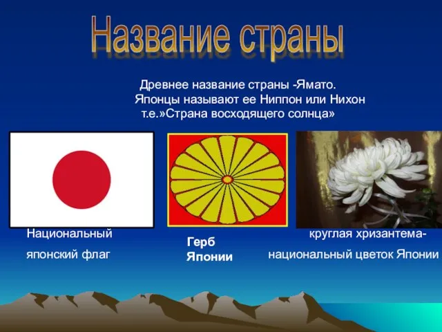 Древнее название страны -Ямато. Японцы называют ее Ниппон или Нихон т.е.»Страна восходящего солнца»