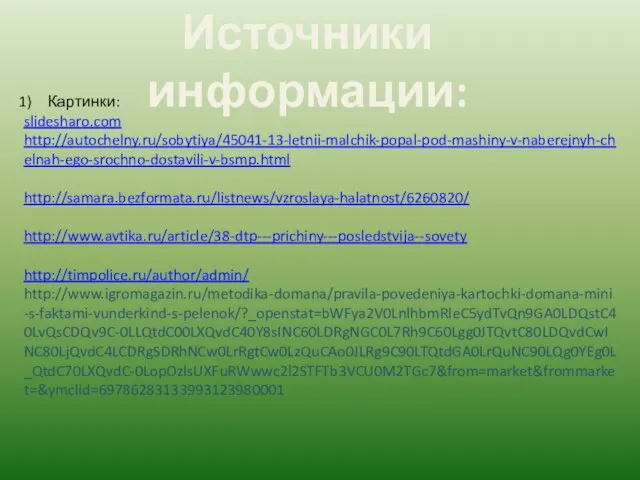 Источники информации: Картинки: slidesharo.com http://autochelny.ru/sobytiya/45041-13-letnii-malchik-popal-pod-mashiny-v-naberejnyh-chelnah-ego-srochno-dostavili-v-bsmp.html http://samara.bezformata.ru/listnews/vzroslaya-halatnost/6260820/ http://www.avtika.ru/article/38-dtp---prichiny---posledstvija--sovety http://timpolice.ru/author/admin/ http://www.igromagazin.ru/metodika-domana/pravila-povedeniya-kartochki-domana-mini-s-faktami-vunderkind-s-pelenok/?_openstat=bWFya2V0LnlhbmRleC5ydTvQn9GA0LDQstC40LvQsCDQv9C-0LLQtdC00LXQvdC40Y8sINC60LDRgNGC0L7Rh9C60Lgg0JTQvtC80LDQvdCwINC80LjQvdC4LCDRgSDRhNCw0LrRgtCw0LzQuCAo0JLRg9C90LTQtdGA0LrQuNC90LQg0YEg0L_QtdC70LXQvdC-0LopOzlsUXFuRWwwc2l2STFTb3VCU0M2TGc7&from=market&frommarket=&ymclid=69786283133993123980001
