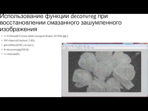 Использование функции deconvreg при восстановлении смазанного зашумленного изображения >> f=imread('D:\rose-white-bouquet-flower-227196.jpg'); PSF=fspecial('motion',7,45); gd=imfilter(f,PSF,'circular'); fr=deconvreg(g,PSF,4); >> imshow(fr)