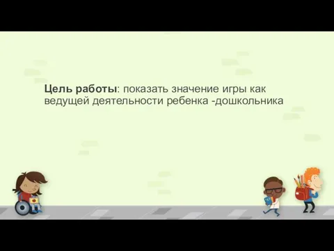 Цель работы: показать значение игры как ведущей деятельности ребенка -дошкольника