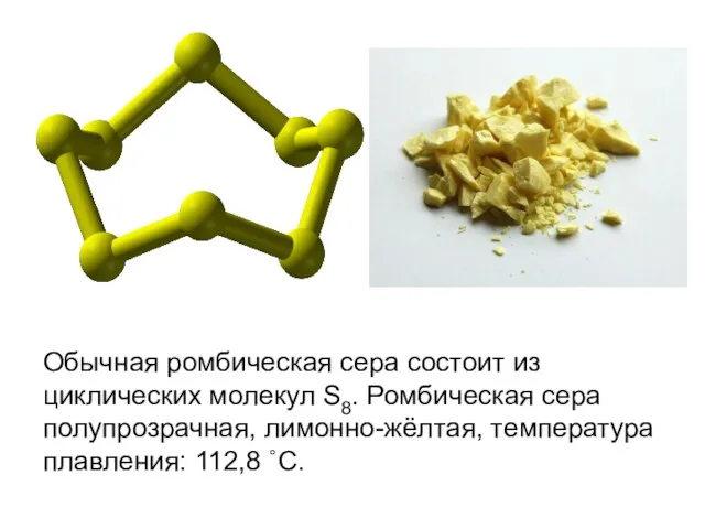 Обычная ромбическая сера состоит из циклических молекул S8. Ромбическая сера полупрозрачная, лимонно-жёлтая, температура плавления: 112,8 ˚С.