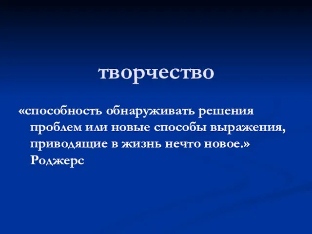 творчество «способность обнаруживать решения проблем или новые способы выражения, приводящие в жизнь нечто новое.» Роджерс