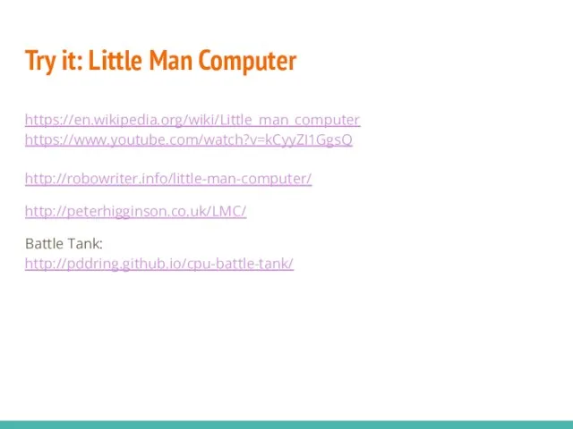 Try it: Little Man Computer https://en.wikipedia.org/wiki/Little_man_computer https://www.youtube.com/watch?v=kCyyZI1GgsQ http://robowriter.info/little-man-computer/ http://peterhigginson.co.uk/LMC/ Battle Tank: http://pddring.github.io/cpu-battle-tank/