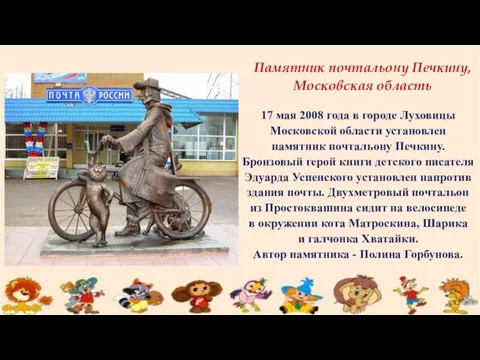 17 мая 2008 года в городе Луховицы Московской области установлен памятник почтальону Печкину.